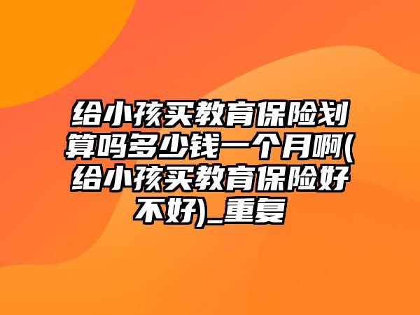 給小孩買教育保險(xiǎn)劃算嗎多少錢一個(gè)月啊(給小孩買教育保險(xiǎn)好不好)_重復(fù)