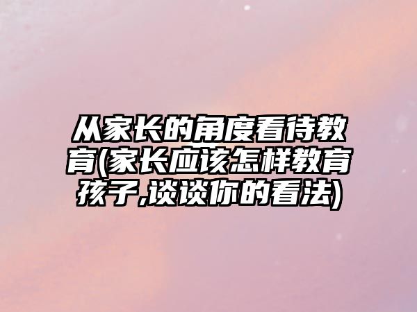 從家長(zhǎng)的角度看待教育(家長(zhǎng)應(yīng)該怎樣教育孩子,談?wù)勀愕目捶?