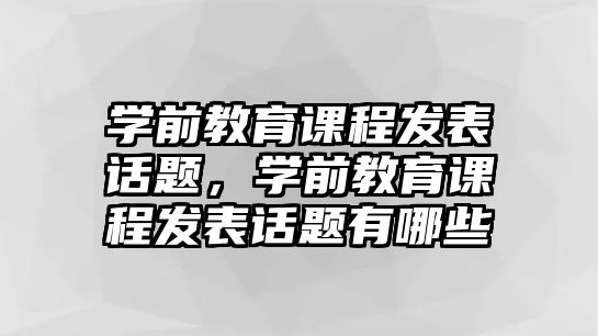 學前教育課程發(fā)表話題，學前教育課程發(fā)表話題有哪些