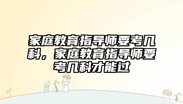 家庭教育指導(dǎo)師要考幾科，家庭教育指導(dǎo)師要考幾科才能過(guò)