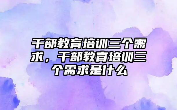 干部教育培訓三個需求，干部教育培訓三個需求是什么