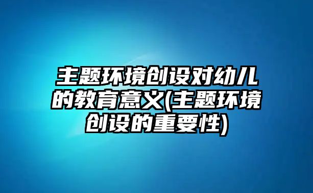 主題環(huán)境創(chuàng)設(shè)對(duì)幼兒的教育意義(主題環(huán)境創(chuàng)設(shè)的重要性)