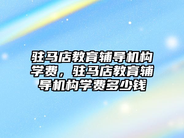 駐馬店教育輔導機構學費，駐馬店教育輔導機構學費多少錢