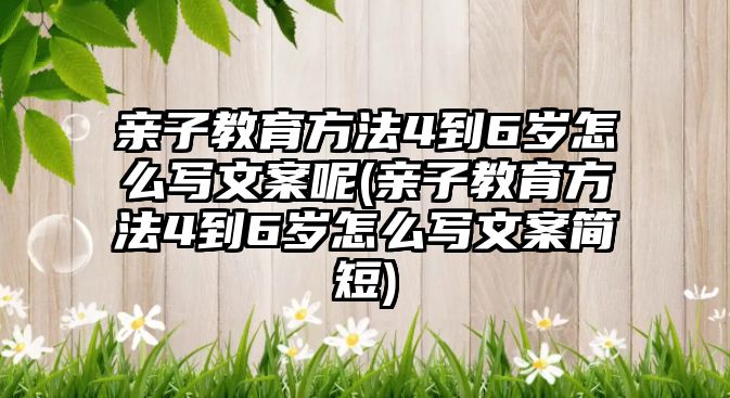 親子教育方法4到6歲怎么寫文案呢(親子教育方法4到6歲怎么寫文案簡短)