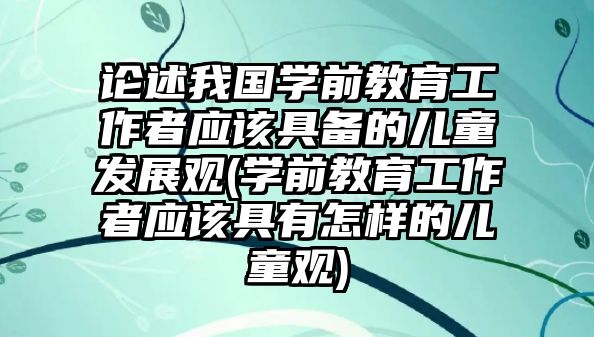 論述我國(guó)學(xué)前教育工作者應(yīng)該具備的兒童發(fā)展觀(guān)(學(xué)前教育工作者應(yīng)該具有怎樣的兒童觀(guān))