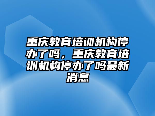 重慶教育培訓(xùn)機(jī)構(gòu)停辦了嗎，重慶教育培訓(xùn)機(jī)構(gòu)停辦了嗎最新消息