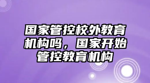 國家管控校外教育機(jī)構(gòu)嗎，國家開始管控教育機(jī)構(gòu)