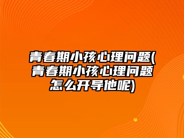 青春期小孩心理問題(青春期小孩心理問題怎么開導他呢)