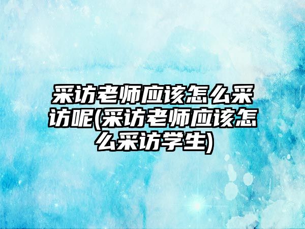 采訪老師應(yīng)該怎么采訪呢(采訪老師應(yīng)該怎么采訪學生)