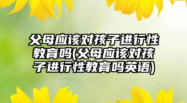 父母應該對孩子進行性教育嗎(父母應該對孩子進行性教育嗎英語)