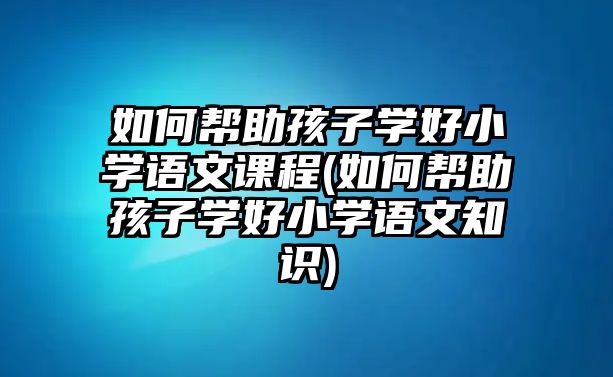 如何幫助孩子學(xué)好小學(xué)語文課程(如何幫助孩子學(xué)好小學(xué)語文知識(shí))