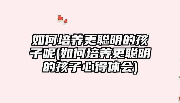 如何培養(yǎng)更聰明的孩子呢(如何培養(yǎng)更聰明的孩子心得體會(huì))