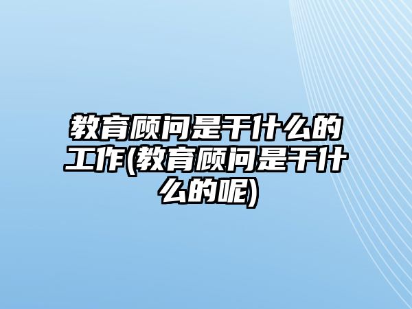 教育顧問是干什么的工作(教育顧問是干什么的呢)