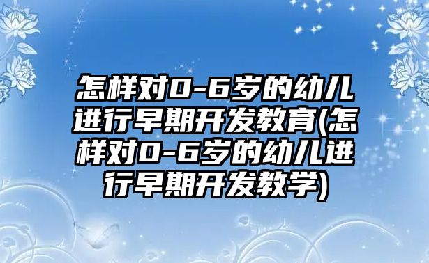 怎樣對(duì)0-6歲的幼兒進(jìn)行早期開發(fā)教育(怎樣對(duì)0-6歲的幼兒進(jìn)行早期開發(fā)教學(xué))