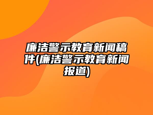 廉潔警示教育新聞稿件(廉潔警示教育新聞報道)