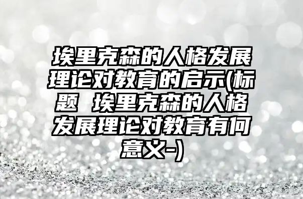 埃里克森的人格發(fā)展理論對教育的啟示(標(biāo)題 埃里克森的人格發(fā)展理論對教育有何意義-)