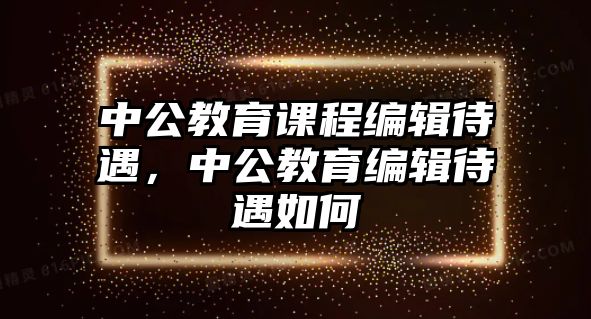 中公教育課程編輯待遇，中公教育編輯待遇如何