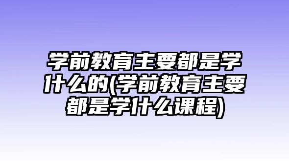 學(xué)前教育主要都是學(xué)什么的(學(xué)前教育主要都是學(xué)什么課程)