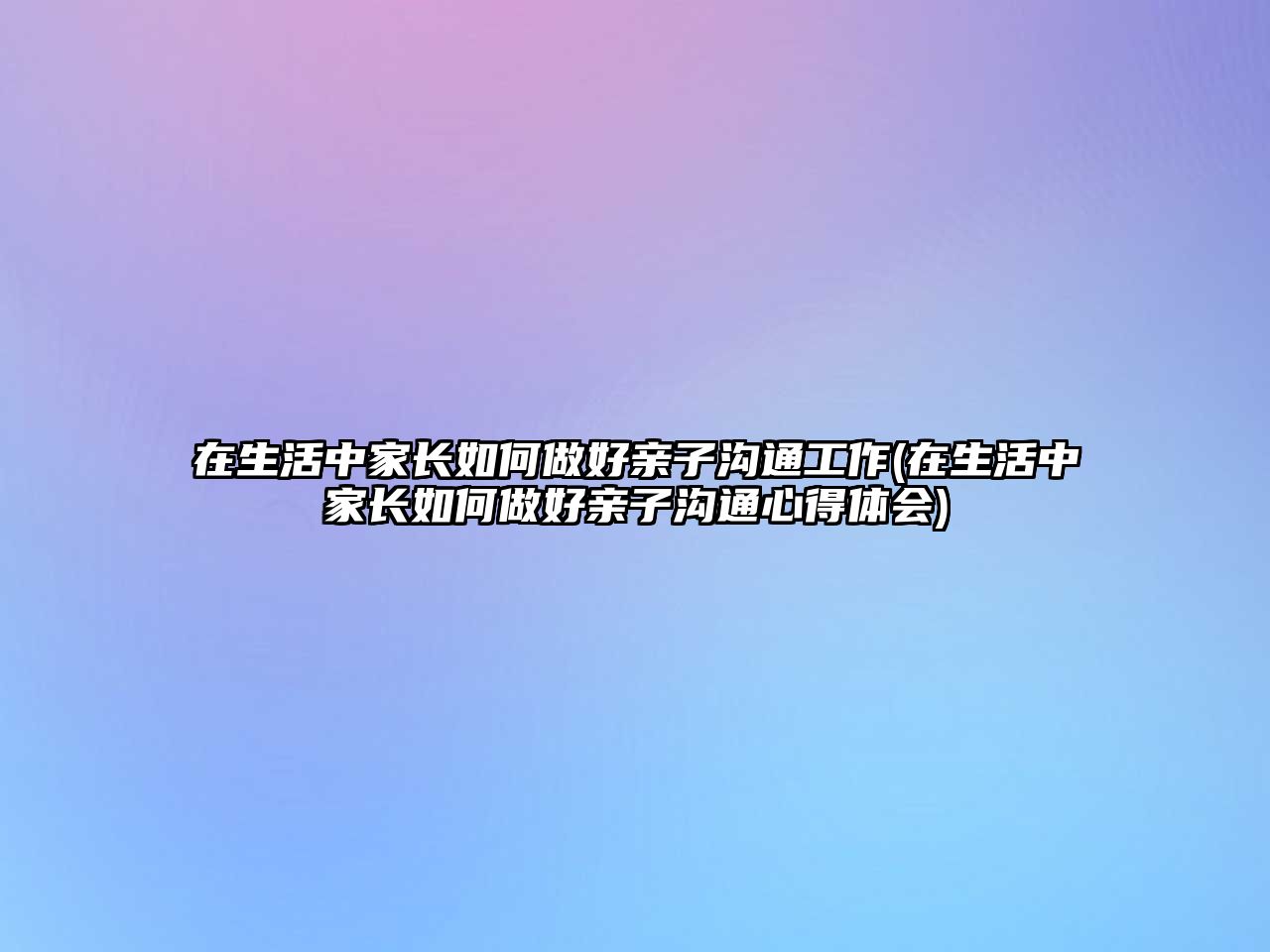 在生活中家長如何做好親子溝通工作(在生活中家長如何做好親子溝通心得體會)