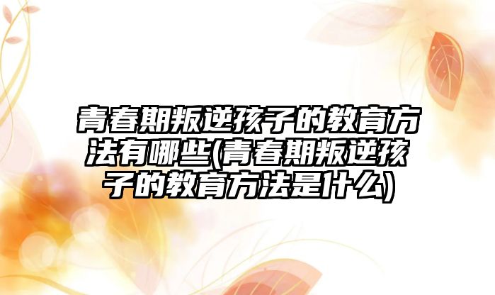 青春期叛逆孩子的教育方法有哪些(青春期叛逆孩子的教育方法是什么)