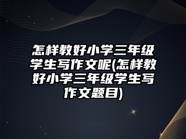 怎樣教好小學三年級學生寫作文呢(怎樣教好小學三年級學生寫作文題目)