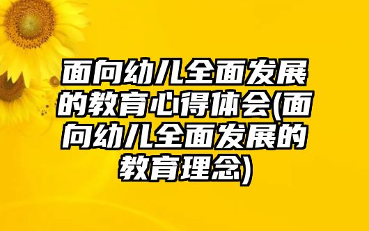 面向幼兒全面發(fā)展的教育心得體會(huì)(面向幼兒全面發(fā)展的教育理念)