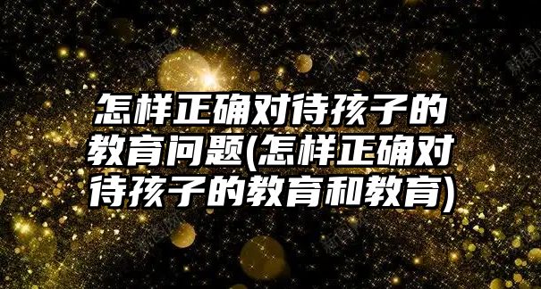 怎樣正確對待孩子的教育問題(怎樣正確對待孩子的教育和教育)