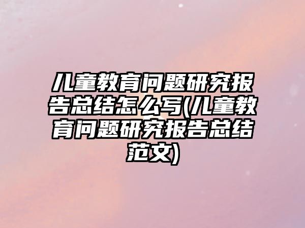 兒童教育問(wèn)題研究報(bào)告總結(jié)怎么寫(xiě)(兒童教育問(wèn)題研究報(bào)告總結(jié)范文)