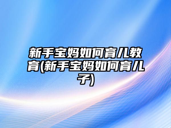 新手寶媽如何育兒教育(新手寶媽如何育兒子)