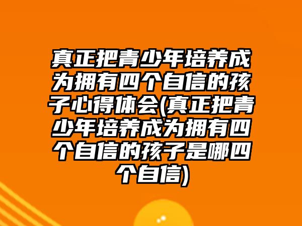 真正把青少年培養(yǎng)成為擁有四個自信的孩子心得體會(真正把青少年培養(yǎng)成為擁有四個自信的孩子是哪四個自信)