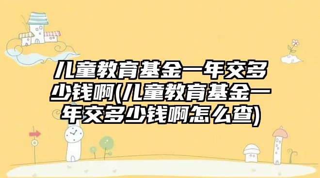 兒童教育基金一年交多少錢啊(兒童教育基金一年交多少錢啊怎么查)