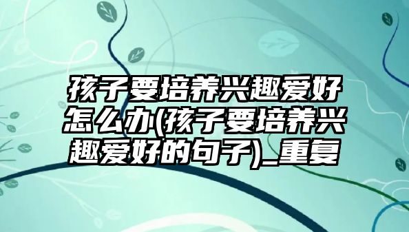 孩子要培養(yǎng)興趣愛(ài)好怎么辦(孩子要培養(yǎng)興趣愛(ài)好的句子)_重復(fù)