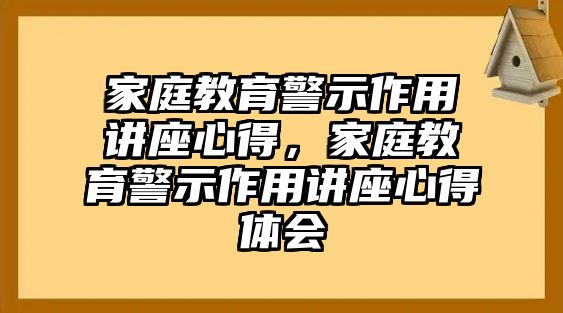 家庭教育警示作用講座心得，家庭教育警示作用講座心得體會(huì)