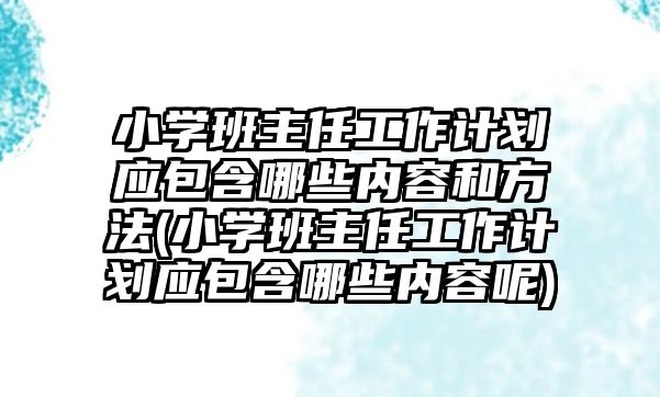 小學班主任工作計劃應包含哪些內(nèi)容和方法(小學班主任工作計劃應包含哪些內(nèi)容呢)