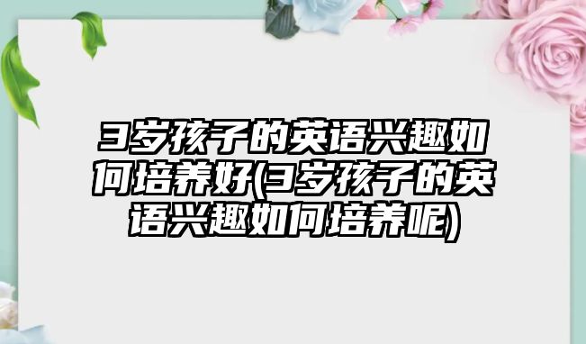 3歲孩子的英語興趣如何培養(yǎng)好(3歲孩子的英語興趣如何培養(yǎng)呢)