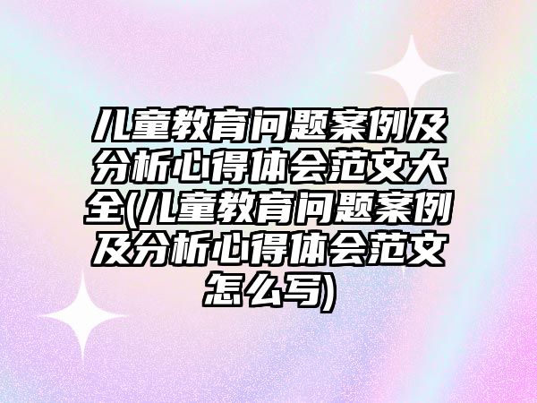 兒童教育問(wèn)題案例及分析心得體會(huì)范文大全(兒童教育問(wèn)題案例及分析心得體會(huì)范文怎么寫(xiě))