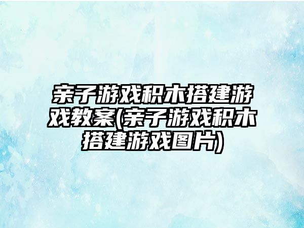 親子游戲積木搭建游戲教案(親子游戲積木搭建游戲圖片)