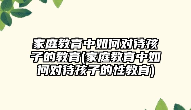 家庭教育中如何對待孩子的教育(家庭教育中如何對待孩子的性教育)