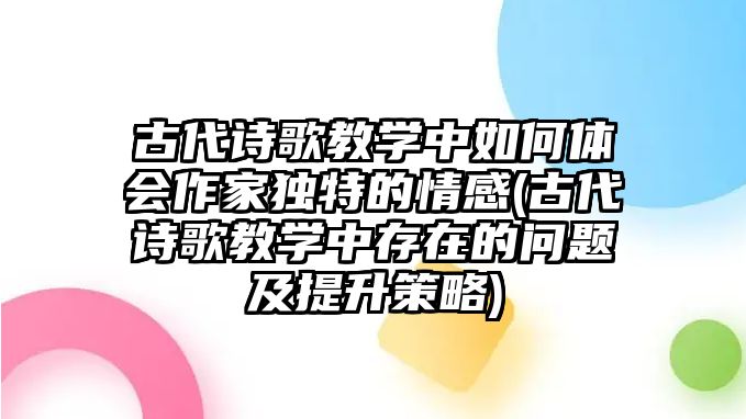 古代詩歌教學中如何體會作家獨特的情感(古代詩歌教學中存在的問題及提升策略)