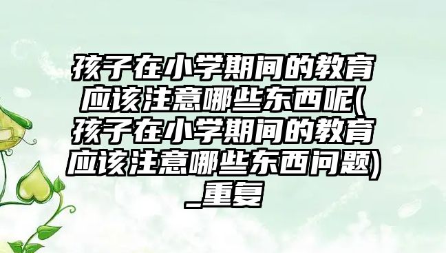 孩子在小學(xué)期間的教育應(yīng)該注意哪些東西呢(孩子在小學(xué)期間的教育應(yīng)該注意哪些東西問(wèn)題)_重復(fù)