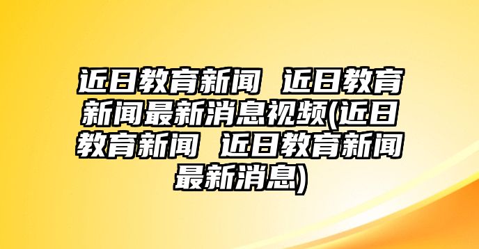 近日教育新聞 近日教育新聞最新消息視頻(近日教育新聞 近日教育新聞最新消息)