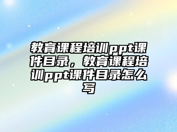 教育課程培訓(xùn)ppt課件目錄，教育課程培訓(xùn)ppt課件目錄怎么寫