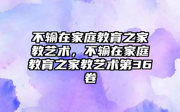 不輸在家庭教育之家教藝術(shù)，不輸在家庭教育之家教藝術(shù)第36卷