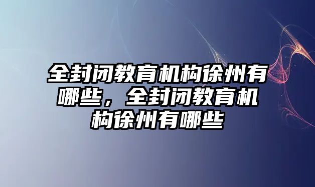 全封閉教育機構徐州有哪些，全封閉教育機構徐州有哪些