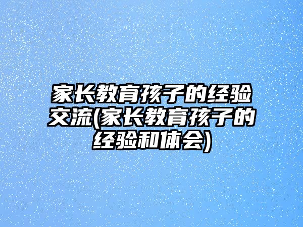 家長教育孩子的經(jīng)驗交流(家長教育孩子的經(jīng)驗和體會)