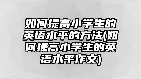 如何提高小學(xué)生的英語水平的方法(如何提高小學(xué)生的英語水平作文)