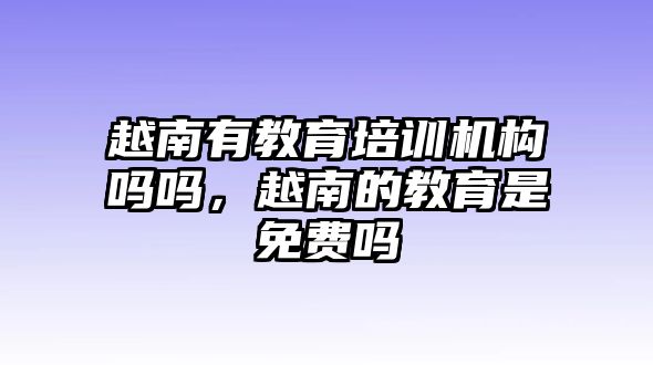 越南有教育培訓機構嗎嗎，越南的教育是免費嗎