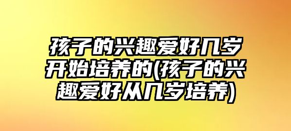 孩子的興趣愛好幾歲開始培養(yǎng)的(孩子的興趣愛好從幾歲培養(yǎng))