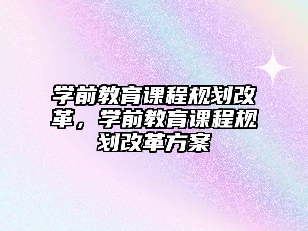 學(xué)前教育課程規(guī)劃改革，學(xué)前教育課程規(guī)劃改革方案