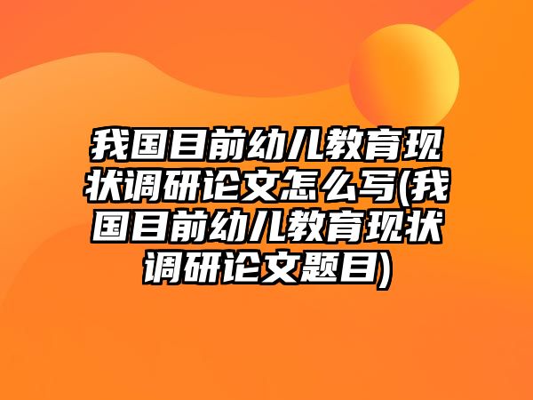 我國目前幼兒教育現狀調研論文怎么寫(我國目前幼兒教育現狀調研論文題目)